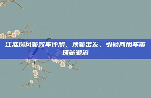 江淮瑞风新款车评测,焕新出发,引领商用车市场新潮流