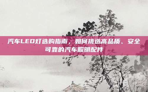 汽车LED灯选购指南,如何挑选高品质、安全可靠的汽车照明配件