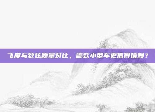 飞度与致炫质量对比,哪款小型车更值得信赖?
