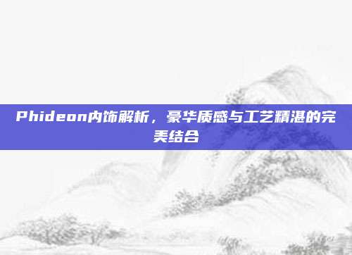 Phideon内饰解析,豪华质感与工艺精湛的完美结合