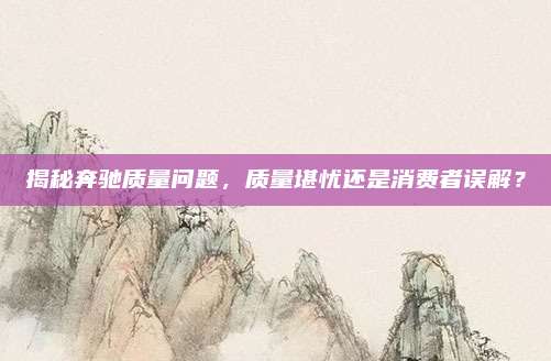 揭秘奔驰质量问题,质量堪忧还是消费者误解?