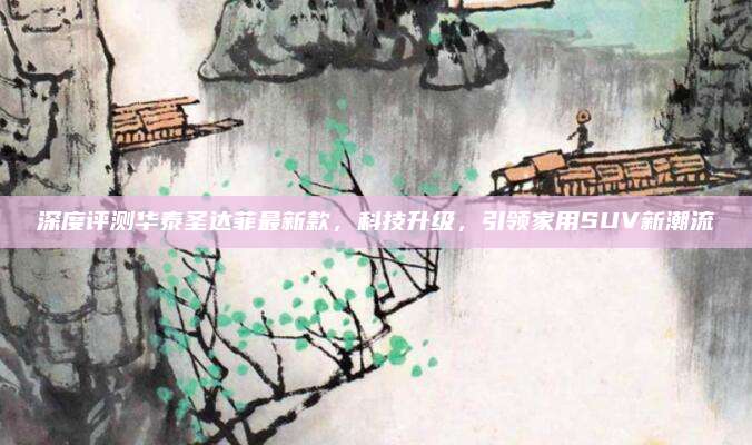 深度评测华泰圣达菲最新款,科技升级,引领家用SUV新潮流