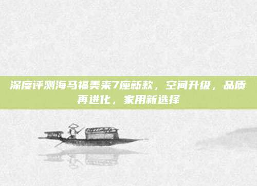 深度评测海马福美来7座新款,空间升级,品质再进化,家用新选择
