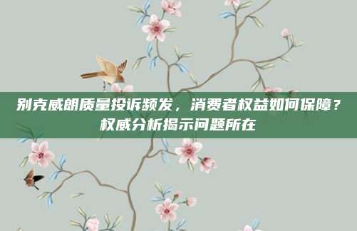 别克威朗质量投诉频发,消费者权益如何保障?权威分析揭示问题所在