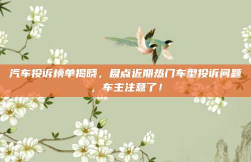 汽车投诉榜单揭晓,盘点近期热门车型投诉问题,车主注意了!