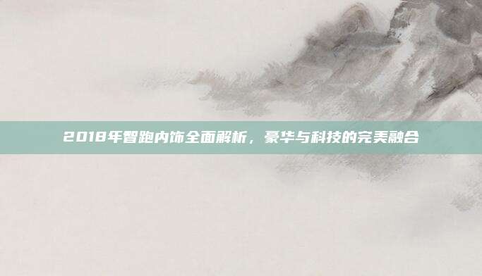2018年智跑内饰全面解析,豪华与科技的完美融合