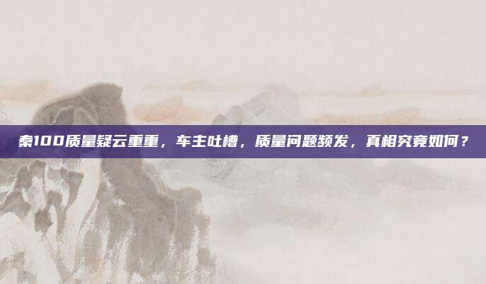 秦100质量疑云重重,车主吐槽,质量问题频发,真相究竟如何?