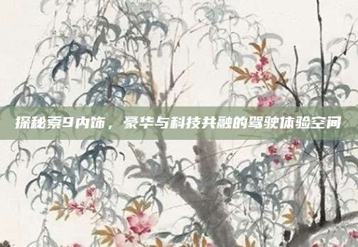 探秘索9内饰,豪华与科技共融的驾驶体验空间