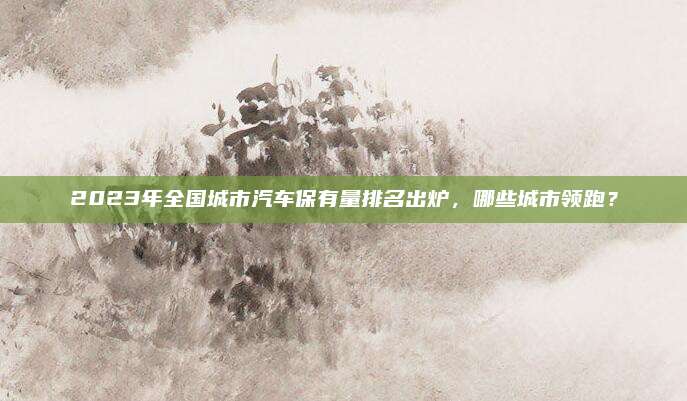 2023年全国城市汽车保有量排名出炉,哪些城市领跑?