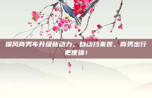 瑞风商务车升级新动力,自动挡来袭,商务出行更便捷!