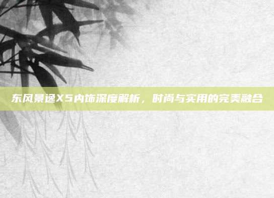 东风景逸X5内饰深度解析,时尚与实用的完美融合