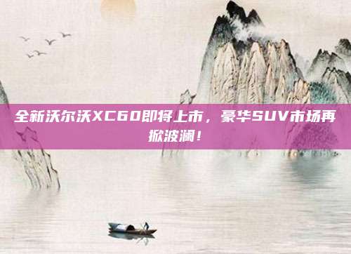 全新沃尔沃XC60即将上市,豪华SUV市场再掀波澜!