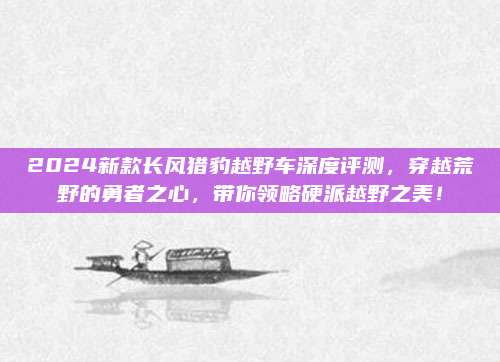 2024新款长风猎豹越野车深度评测,穿越荒野的勇者之心,带你领略硬派越野之美!