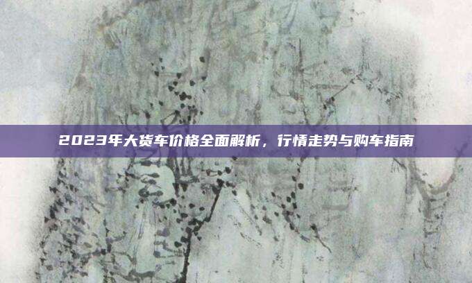 2023年大货车价格全面解析,行情走势与购车指南