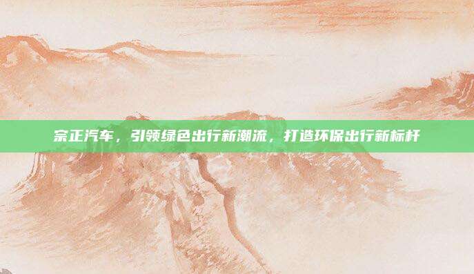 宗正汽车,引领绿色出行新潮流,打造环保出行新标杆