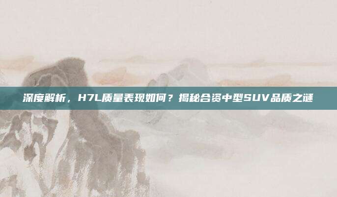 深度解析,H7L质量表现如何?揭秘合资中型SUV品质之谜