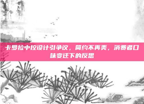 卡罗拉中控设计引争议,简约不再美,消费者口味变迁下的反思