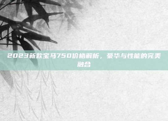 2023新款宝马750价格解析,豪华与性能的完美融合