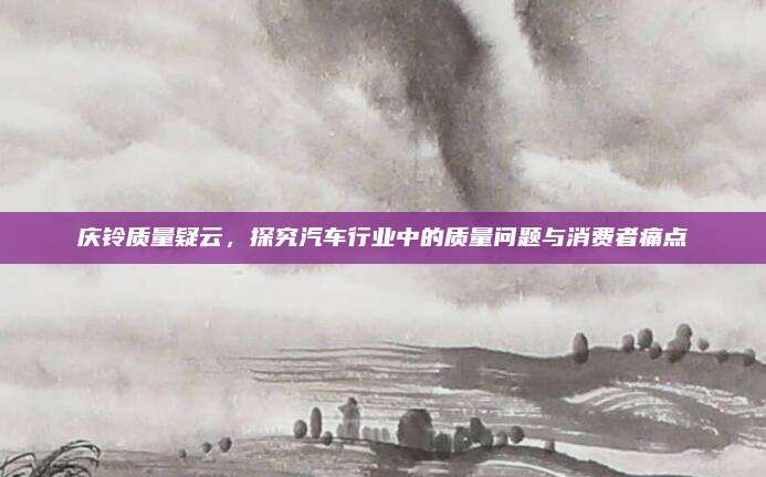 庆铃质量疑云,探究汽车行业中的质量问题与消费者痛点