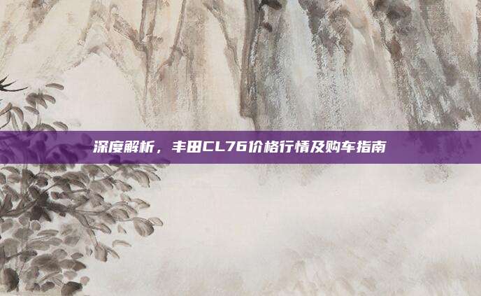 深度解析，丰田CL76价格行情及购车指南