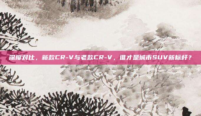 深度对比，新款CR-V与老款CR-V，谁才是城市SUV新标杆？