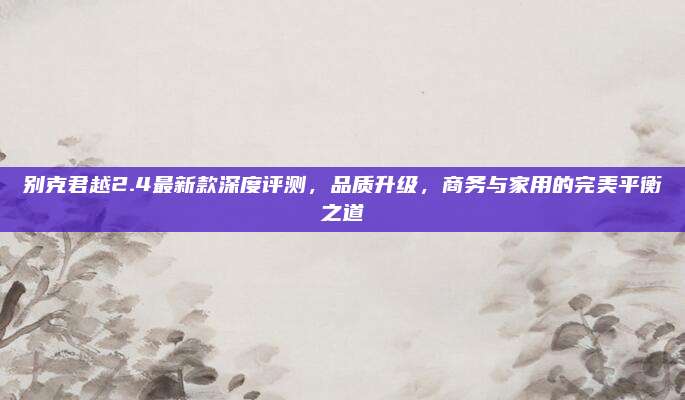 别克君越2.4最新款深度评测,品质升级,商务与家用的完美平衡之道