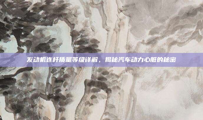 发动机连杆质量等级详解,揭秘汽车动力心脏的秘密