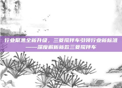 行业聚焦全新升级,三菱搅拌车引领行业新标准——深度解析新款三菱搅拌车