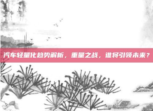 汽车轻量化趋势解析,重量之战,谁将引领未来?
