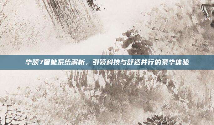 华颂7智能系统解析,引领科技与舒适并行的豪华体验