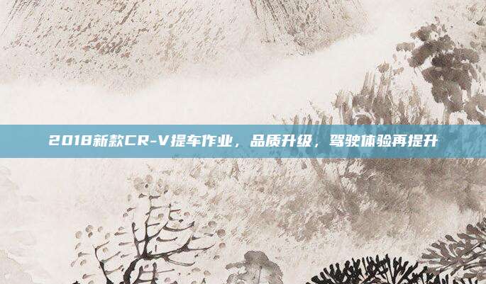 2018新款CR-V提车作业,品质升级,驾驶体验再提升