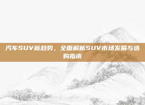汽车SUV新趋势,全面解析SUV市场发展与选购指南
