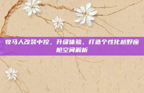 牧马人改装中控,升级体验,打造个性化越野座舱空间解析