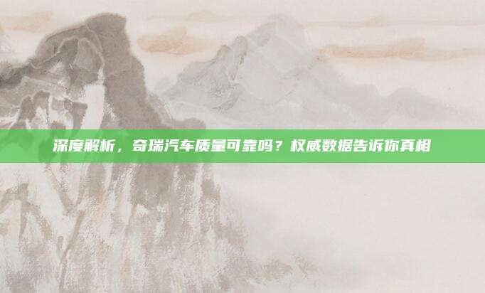 深度解析,奇瑞汽车质量可靠吗?权威数据告诉你真相