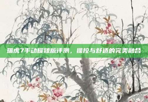 瑞虎7手动耀臻版评测,操控与舒适的完美融合