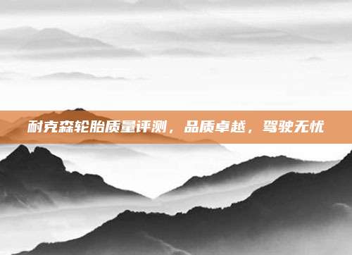 耐克森轮胎质量评测，品质卓越，驾驶无忧