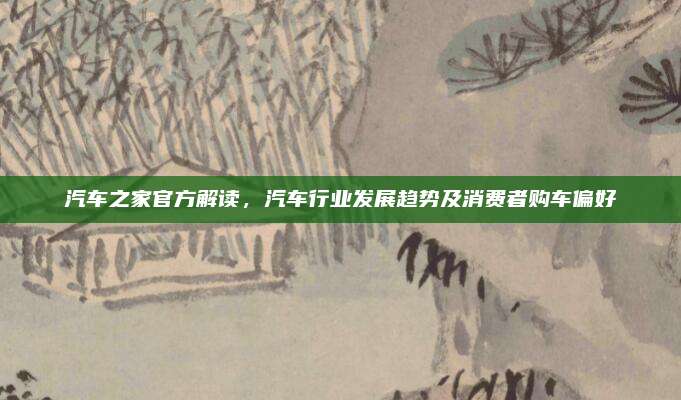 汽车之家官方解读,汽车行业发展趋势及消费者购车偏好