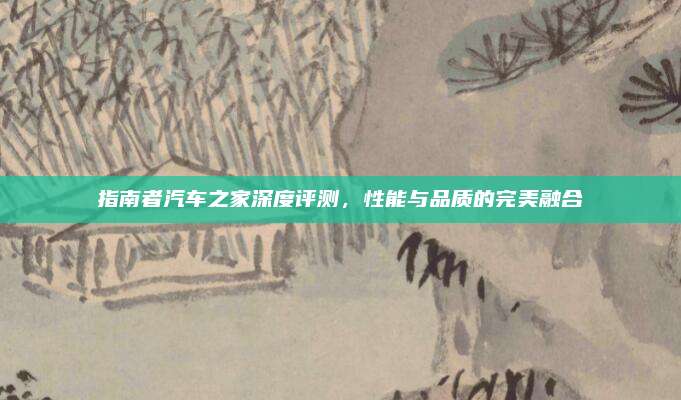 指南者汽车之家深度评测,性能与品质的完美融合