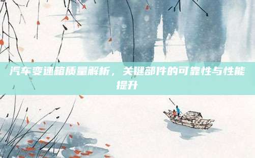 汽车变速箱质量解析,关键部件的可靠性与性能提升