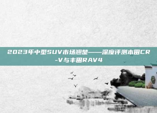 2023年中型SUV市场翘楚——深度评测本田CR-V与丰田RAV4