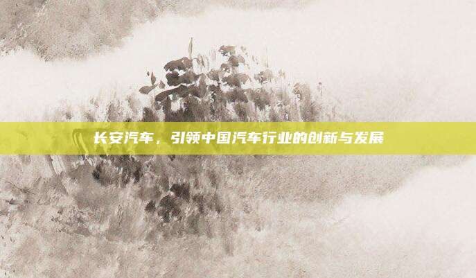 长安汽车,引领中国汽车行业的创新与发展