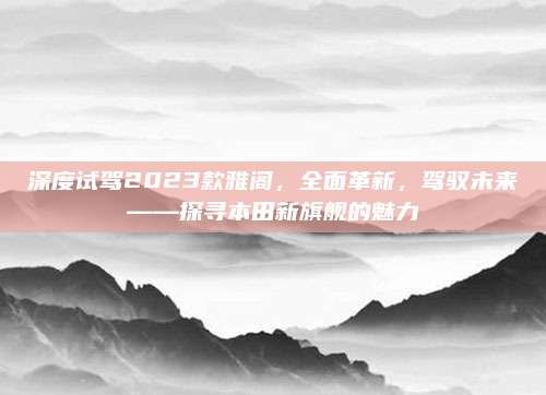 深度试驾2023款雅阁,全面革新,驾驭未来——探寻本田新旗舰的魅力