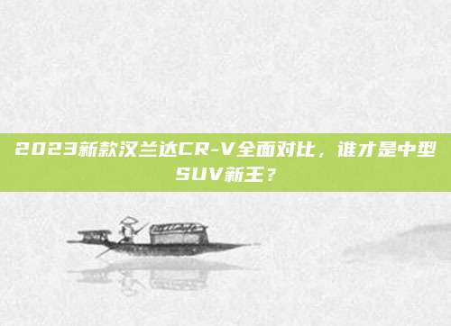 2023新款汉兰达CR-V全面对比,谁才是中型SUV新王?