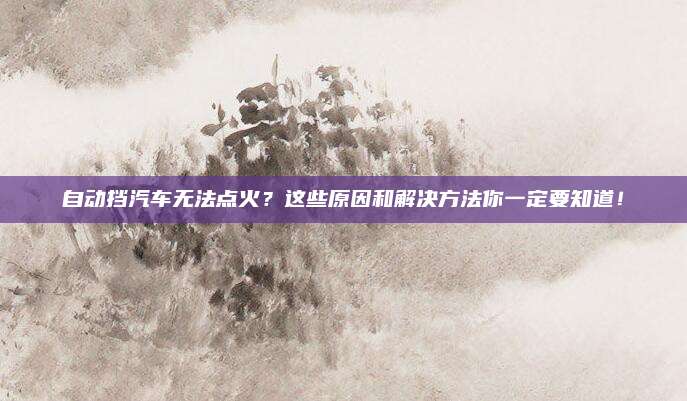 自动挡汽车无法点火?这些原因和解决方法你一定要知道!