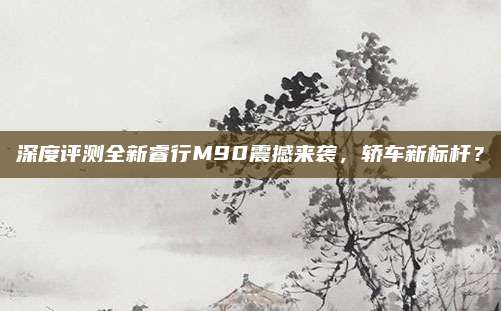 深度评测全新睿行M90震撼来袭,轿车新标杆?
