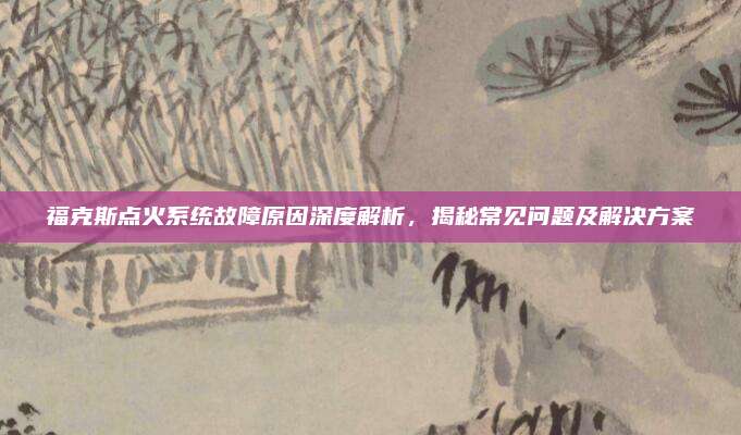 福克斯点火系统故障原因深度解析,揭秘常见问题及解决方案