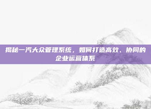 揭秘一汽大众管理系统,如何打造高效、协同的企业运营体系