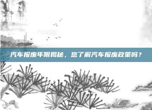 汽车报废年限揭秘,您了解汽车报废政策吗?