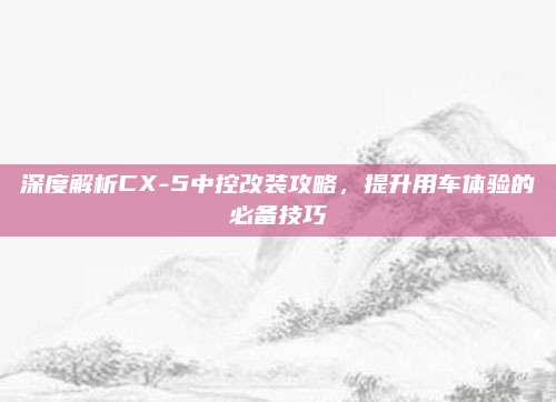 深度解析CX-5中控改装攻略,提升用车体验的必备技巧