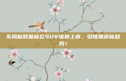 东风标致最新款SUV惊艳上市,引领潮流新趋势!